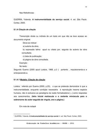Elaboração de Trabalhos Acadêmicos – FACED - 2011 
44 
Nas Referências: 
GUERRA, Yolanda. A instrumentalidade do serviço social. 4. ed. São Paulo: 
Cortez, 2005. 
8.1.4 Citação de citação 
Transcrição direta ou indireta de um texto em que não se teve acesso ao 
documento original. 
Deve-se indicar: 
a) autoria da obra; 
b) expressão latina apud ou citado por, seguida da autoria da obra 
consultada; 
c) data de publicação; 
d) página da obra consultada. 
Exemplo: 
No texto: 
Segundo Guerra (2005 apud Lukács, 1968, p.3 ) portanto , impulsionando-a e 
entorpecendo-a. 
8.1.4.1 Modelo: Citação de citação 
Lukács ¹ referido por Guerra (2005, p.25), o que se pretende demonstrar é que a 
instrumentalidade, enquanto condição necessária à reprodução mesma espécie 
humana, não é exclusiva ao paradigma da razão formalizadora [...] como respostas 
aos carecimentos, (letra Inicial maiúscula e o restante minúscula para o 
sobrenome do autor seguido de virgula, ano e página.) 
Em nota de rodapé 
_______________ 
¹ GUERRA, Yolanda. A instrumentalidade do serviço social. 4. ed. São Paulo: Cortez, 2005. 
 