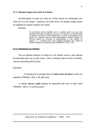 Elaboração de Trabalhos Acadêmicos – FACED - 2011 
45 
8.1.5 Citações longas (com mais de 3 linhas) 
As transcrições no texto com mais de 3 linhas devem ser destacadas com 
recuo de 4 cm da margem esquerda e de fonte menor. As citações longas devem 
ser digitadas em espaço simples, sem aspas. 
Exemplo: 
Os assistentes sociais trabalham com a questão social nas suas mais 
variadas expressões quotidianas, tais como os indivíduos as experimentam 
no trabalho, na família, na área habitacional, na saúde, na assistência social 
pública, etc. Questão social que sendo desigualdade é também rebeldia, por 
envolver sujeitos que vivenciam as desigualdades e a ela resistem, se 
opõem, [...] ... a questão social, cujas múltiplas expressões são o objeto do 
trabalho cotidiano do assistente social. (IAMAMOTO, 1997, p.14). 
8.1.5.1 Destaques em citações 
Para se destacar palavras ou frases em uma citação usa-se o grifo seguido 
da expressão grifo meu ou grifo nosso. Caso o destaque seja do autor consultado, 
usa-se a expressão grifo do autor. 
Exemplos: 
A indicação da numeração deve ser feita acima da linha do texto em 
expoente. (FRANÇA, 1993, p. 56, grifo meu). 
A citação usa-se o grifo seguido da expressão grifo meu ou grifo nosso 
(FRANÇA, 1993, p. 70, grifo do autor). 
 