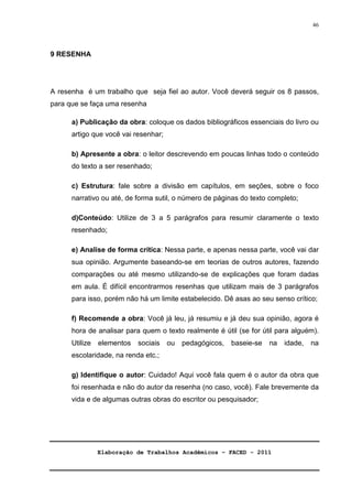 Elaboração de Trabalhos Acadêmicos – FACED - 2011 
46 
9 RESENHA 
A resenha é um trabalho que seja fiel ao autor. Você deverá seguir os 8 passos, 
para que se faça uma resenha 
a) Publicação da obra: coloque os dados bibliográficos essenciais do livro ou 
artigo que você vai resenhar; 
b) Apresente a obra: o leitor descrevendo em poucas linhas todo o conteúdo 
do texto a ser resenhado; 
c) Estrutura: fale sobre a divisão em capítulos, em seções, sobre o foco 
narrativo ou até, de forma sutil, o número de páginas do texto completo; 
d)Conteúdo: Utilize de 3 a 5 parágrafos para resumir claramente o texto 
resenhado; 
e) Analise de forma crítica: Nessa parte, e apenas nessa parte, você vai dar 
sua opinião. Argumente baseando-se em teorias de outros autores, fazendo 
comparações ou até mesmo utilizando-se de explicações que foram dadas 
em aula. É difícil encontrarmos resenhas que utilizam mais de 3 parágrafos 
para isso, porém não há um limite estabelecido. Dê asas ao seu senso crítico; 
f) Recomende a obra: Você já leu, já resumiu e já deu sua opinião, agora é 
hora de analisar para quem o texto realmente é útil (se for útil para alguém). 
Utilize elementos sociais ou pedagógicos, baseie-se na idade, na 
escolaridade, na renda etc.; 
g) Identifique o autor: Cuidado! Aqui você fala quem é o autor da obra que 
foi resenhada e não do autor da resenha (no caso, você). Fale brevemente da 
vida e de algumas outras obras do escritor ou pesquisador; 
 
