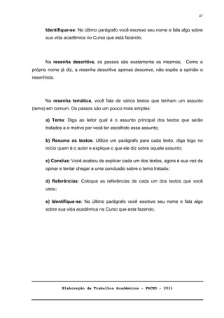 Elaboração de Trabalhos Acadêmicos – FACED - 2011 
47 
Identifique-se: No último parágrafo você escreve seu nome e fala algo sobre 
sua vida acadêmica no Curso que está fazendo. 
Na resenha descritiva, os passos são exatamente os mesmos, Como o 
próprio nome já diz, a resenha descritiva apenas descreve, não expõe a opinião o 
resenhista. 
Na resenha temática, você fala de vários textos que tenham um assunto 
(tema) em comum. Os passos são um pouco mais simples: 
a) Tema: Diga ao leitor qual é o assunto principal dos textos que serão 
tratados e o motivo por você ter escolhido esse assunto; 
b) Resuma os textos: Utilize um parágrafo para cada texto, diga logo no 
início quem é o autor e explique o que ele diz sobre aquele assunto; 
c) Conclua: Você acabou de explicar cada um dos textos, agora é sua vez de 
opinar e tentar chegar a uma conclusão sobre o tema tratado; 
d) Referências: Coloque as referências de cada um dos textos que você 
usou; 
e) Identifique-se: No último parágrafo você escreve seu nome e fala algo 
sobre sua vida acadêmica na Curso que esta fazendo. 
 