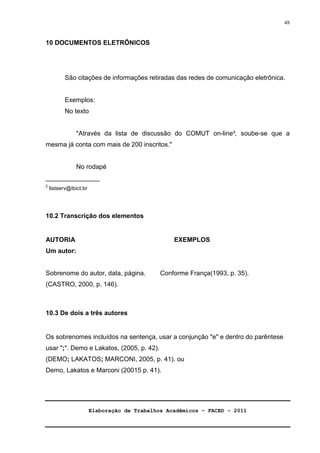 Elaboração de Trabalhos Acadêmicos – FACED - 2011 
48 
10 DOCUMENTOS ELETRÔNICOS 
São citações de informações retiradas das redes de comunicação eletrônica. 
Exemplos: 
No texto 
Através da lista de discussão do COMUT on-line³, soube-se que a 
mesma já conta com mais de 200 inscritos. 
No rodapé 
_______________ 
2 listserv@ibict.br 
10.2 Transcrição dos elementos 
AUTORIA EXEMPLOS 
Um autor: 
Sobrenome do autor, data, página. Conforme França(1993, p. 35). 
(CASTRO, 2000, p. 146). 
10.3 De dois a três autores 
Os sobrenomes incluídos na sentença, usar a conjunção e e dentro do parêntese 
usar ;. Demo e Lakatos, (2005, p. 42). 
(DEMO; LAKATOS; MARCONI, 2005, p. 41). ou 
Demo, Lakatos e Marconi (20015 p. 41). 
 