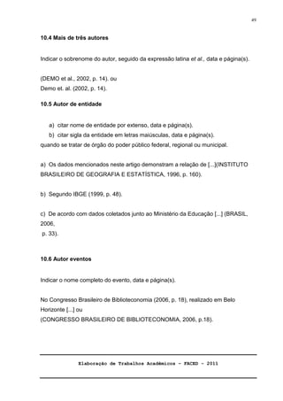 Elaboração de Trabalhos Acadêmicos – FACED - 2011 
49 
10.4 Mais de três autores 
Indicar o sobrenome do autor, seguido da expressão latina et al., data e página(s). 
(DEMO et al., 2002, p. 14). ou 
Demo et. al. (2002, p. 14). 
10.5 Autor de entidade 
a) citar nome de entidade por extenso, data e página(s). 
b) citar sigla da entidade em letras maiúsculas, data e página(s). 
quando se tratar de órgão do poder público federal, regional ou municipal. 
a) Os dados mencionados neste artigo demonstram a relação de [...](INSTITUTO 
BRASILEIRO DE GEOGRAFIA E ESTATÍSTICA, 1996, p. 160). 
b) Segundo IBGE (1999, p. 48). 
c) De acordo com dados coletados junto ao Ministério da Educação [...] (BRASIL, 
2006, 
p. 33). 
10.6 Autor eventos 
Indicar o nome completo do evento, data e página(s). 
No Congresso Brasileiro de Biblioteconomia (2006, p. 18), realizado em Belo 
Horizonte [...] ou 
(CONGRESSO BRASILEIRO DE BIBLIOTECONOMIA, 2006, p.18). 
 
