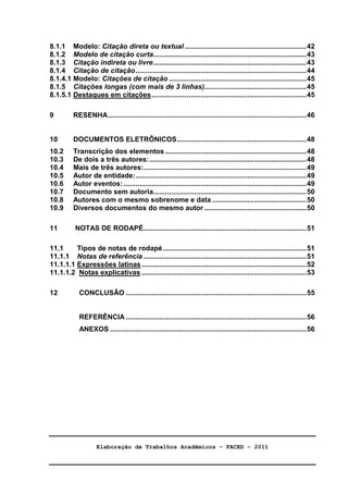 Elaboração de Trabalhos Acadêmicos – FACED - 2011 
5 
8.1.1 Modelo: Citação direta ou textual ..............................................................42 
8.1.2 Modelo de citação curta..............................................................................43 
8.1.3 Citação indireta ou livre..............................................................................43 
8.1.4 Citação de citação.......................................................................................44 
8.1.4.1 Modelo: Citações de citação ......................................................................45 
8.1.5 Citações longas (com mais de 3 linhas)....................................................45 
8.1.5.1 Destaques em citações...............................................................................45 
9 RESENHA.....................................................................................................46 
10 DOCUMENTOS ELETRÔNICOS..................................................................48 
10.2 Transcrição dos elementos ........................................................................48 
10.3 De dois a três autores:................................................................................48 
10.4 Mais de três autores:...................................................................................49 
10.5 Autor de entidade:.......................................................................................49 
10.6 Autor eventos: .............................................................................................49 
10.7 Documento sem autoria..............................................................................50 
10.8 Autores com o mesmo sobrenome e data ................................................50 
10.9 Diversos documentos do mesmo autor ....................................................50 
11 NOTAS DE RODAPÉ...................................................................................51 
11.1 Tipos de notas de rodapé.........................................................................51 
11.1.1 Notas de referência ...................................................................................51 
11.1.1.1 Expressões latinas....................................................................................52 
11.1.1.2 Notas explicativas ....................................................................................53 
12 CONCLUSÃO ............................................................................................55 
REFERÊNCIA............................................................................................56 
ANEXOS ....................................................................................................56 
 