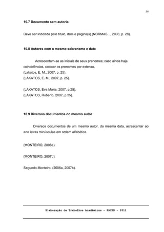 Elaboração de Trabalhos Acadêmicos – FACED - 2011 
50 
10.7 Documento sem autoria 
Deve ser indicado pelo título, data e página(s).(NORMAS..., 2003, p. 28). 
10.8 Autores com o mesmo sobrenome e data 
Acrescentam-se as iniciais de seus prenomes; caso ainda haja 
coincidências, colocar os prenomes por extenso. 
(Lakatos, E. M., 2007, p. 25). 
(LAKATOS, E. M., 2007, p. 25). 
(LAKATOS, Eva Maria, 2007, p.25). 
(LAKATOS, Roberto, 2007, p.25). 
10.9 Diversos documentos do mesmo autor 
Diversos documentos de um mesmo autor, da mesma data, acrescentar ao 
ano letras minúsculas em ordem alfabética. 
(MONTEIRO, 2006a). 
(MONTEIRO, 2007b). 
Segundo Monteiro, (2006a, 2007b). 
 