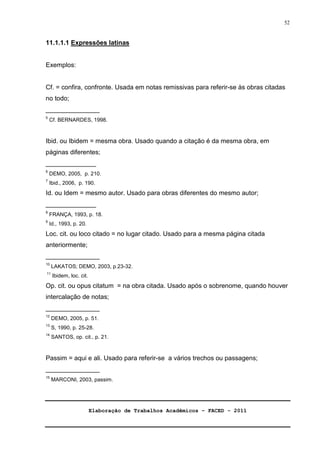 Elaboração de Trabalhos Acadêmicos – FACED - 2011 
52 
11.1.1.1 Expressões latinas 
Exemplos: 
Cf. = confira, confronte. Usada em notas remissivas para referir-se às obras citadas 
no todo; 
_______________ 
5 Cf. BERNARDES, 1998. 
Ibid. ou Ibidem = mesma obra. Usado quando a citação é da mesma obra, em 
páginas diferentes; 
______________ 
6 DEMO, 2005, p. 210. 
7 Ibid., 2006, p. 190. 
Id. ou Idem = mesmo autor. Usado para obras diferentes do mesmo autor; 
______________ 
8 FRANÇA, 1993, p. 18. 
9 Id., 1993, p. 20. 
Loc. cit. ou loco citado = no lugar citado. Usado para a mesma página citada 
anteriormente; 
_______________ 
10 LAKATOS; DEMO, 2003, p.23-32. 
11 Ibidem, loc. cit. 
Op. cit. ou opus citatum = na obra citada. Usado após o sobrenome, quando houver 
intercalação de notas; 
_______________ 
12 DEMO, 2005, p. 51. 
13 S, 1990, p. 25-28. 
14 SANTOS, op. cit., p. 21. 
Passim = aqui e ali. Usado para referir-se a vários trechos ou passagens; 
_______________ 
15 MARCONI, 2003, passim. 
 