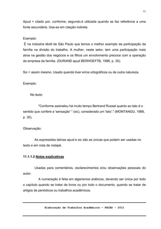 Elaboração de Trabalhos Acadêmicos – FACED - 2011 
53 
Apud = citado por, conforme, segundo.é utilizada quando se faz referência a uma 
fonte secundária. Usa-se em citação indireta. 
Exemplo: 
É na indústria têxtil de São Paulo que temos o melhor exemplo da participação da 
família na divisão do trabalho. A mulher, neste setor, tem uma participação mais 
ativa na gestão dos negócios e os filhos um envolvimento precoce com a operação 
da empresa da família. (DURAND apud BERHOEFTB, 1996, p. 35). 
Sic = assim mesmo. Usado quando tiver erros ortográficos ou de outra natureza. 
Exemplo: 
No texto 
Conforme assinalou há muito tempo Bertrand Russel quanto ao tato é o 
sentido que confere a 'sensação' “ (sic), considerado um 'tato'. (MONTANGU, 1988, 
p. 30). 
Observação: 
As expressões latinas apud e sic são as únicas que podem ser usadas no 
texto e em nota de rodapé. 
11.1.1.2 Notas explicativas 
Usadas para comentários, esclarecimentos e/ou observações pessoais do 
autor. 
A numeração é feita em algarismos arábicos, devendo ser única por todo 
o capítulo quando se tratar de livros ou por todo o documento, quando se tratar de 
artigos de periódicos ou trabalhos acadêmicos. 
 
