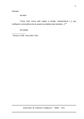 Elaboração de Trabalhos Acadêmicos – FACED - 2011 
54 
Exemplo: 
No texto 
Como toda norma está sujeita à revisão, recomenda-se [...] que 
verifiquem a conveniência de se usarem as edições mais recentes [...]16 
No rodapé 
______________ 
16 Baseado na NBR. 10520 (ABNT, 2002). 
 