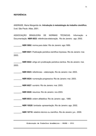 Elaboração de Trabalhos Acadêmicos – FACED - 2011 
56 
REFERÊNCIA 
ANDRADE, Maria Margarida de. Introdução à metodologia do trabalho científico. 
5.ed. São Paulo: Atlas, 2001. 
ASSOCIAÇÃO BRASILEIRA DE NORMAS TÉCNICAS. Informação e 
Documentação. NBR 6023: referências-elaboração. Rio de Janeiro: ago. 2002. 
_______. NBR 5892: norma para datar: Rio de Janeiro: ago.1989. 
_______. NBR 6021: Publicação peródica científica impressa. Rio de Janeiro: mai. 
2003. 
_______. NBR 6022: artigo em prublicação peródica cientica. Rio de Janeiro: mai. 
2003. 
_______. NBR 6023: referências – elaboração. Rio de Janeiro: mai. 2003. 
_______. NBR 6024: numeração progressiva: Rio de Janeiro: mai. 2003. 
_______. NBR 6027: sumário: Rio de Janeiro: mai. 2003. 
_______. NBR 6028: resumos: Rio de Janeiro: nov.2003. 
_______. NBR 6033: ordem alfabética: Rio de Janeiro: ago.. 1989. 
_______. NBR 10520: lombada- apresentação. Rio de Janeiro: ago. 2002. 
_______. NBR 10719: relatório técnico ou científico. Rio de Janeiro: jun.. 2009. 
 