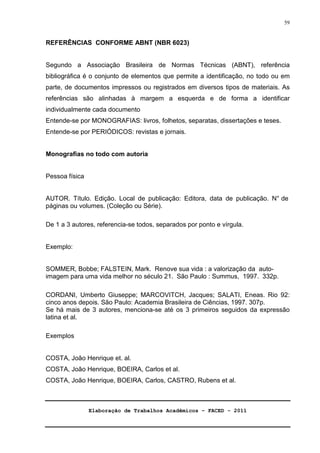 Elaboração de Trabalhos Acadêmicos – FACED - 2011 
59 
REFERÊNCIAS CONFORME ABNT (NBR 6023) 
Segundo a Associação Brasileira de Normas Técnicas (ABNT), referência 
bibliográfica é o conjunto de elementos que permite a identificação, no todo ou em 
parte, de documentos impressos ou registrados em diversos tipos de materiais. As 
referências são alinhadas à margem a esquerda e de forma a identificar 
individualmente cada documento 
Entende-se por MONOGRAFIAS: livros, folhetos, separatas, dissertações e teses. 
Entende-se por PERIÓDICOS: revistas e jornais. 
Monografias no todo com autoria 
Pessoa física 
AUTOR. Título. Edição. Local de publicação: Editora, data de publicação. N° de 
páginas ou volumes. (Coleção ou Série). 
De 1 a 3 autores, referencia-se todos, separados por ponto e vírgula. 
Exemplo: 
SOMMER, Bobbe; FALSTEIN, Mark. Renove sua vida : a valorização da auto-imagem 
para uma vida melhor no século 21. São Paulo : Summus, 1997. 332p. 
CORDANI, Umberto Giuseppe; MARCOVITCH, Jacques; SALATI, Eneas. Rio 92: 
cinco anos depois. São Paulo: Academia Brasileira de Ciências, 1997. 307p. 
Se há mais de 3 autores, menciona-se até os 3 primeiros seguidos da expressão 
latina et al. 
Exemplos 
COSTA, João Henrique et. al. 
COSTA, João Henrique, BOEIRA, Carlos et al. 
COSTA, João Henrique, BOEIRA, Carlos, CASTRO, Rubens et al. 
 