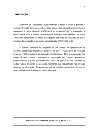 Elaboração de Trabalhos Acadêmicos – FACED - 2011 
6 
1 INTRODUÇÃO 
O conceito de Monografia ( cuja etimologia é monos = um só e graphein = 
escrever),é amplo, compreendendo os tipos abaixo. Sua principal característica é a 
abordagem do tema. Segundo a NBR 6023, de agosto de 2002, a monografia é 
constituído de livros e folhetos , manuais,guias, catálogos, enciclopédias, dicionários 
e trabalhos acadêmicos, de teses, dissertações, trabalhos de conclusão de curso, 
trabalhos de conclusão de cursos de especialização. (NBR 6023, p. 2). 
O objetivo primordial na exigência de um padrão na apresentação de 
trabalhos acadêmicos: (trabalho de conclusão de curso - TCC; projeto de conclusão 
de curso - PCC ou trabalho de graduação interdisciplinar - TGI), é a divulgação dos 
dados técnicos obtidos, analisados e registrados em caráter permanente, 
proporcionando a outros pesquisadores, fontes de pesquisas fiéis, capazes de 
nortear futuros trabalhos de pesquisa, facilitando sua recuperação nos diversos 
sistemas de informação. Esclarecemos que os trabalhos acadêmicos de final de 
curso são feitos sob a orientação de um orientador. 
 