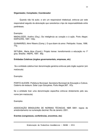 Elaboração de Trabalhos Acadêmicos – FACED - 2011 
60 
Organizador, Compilador, Coordenador 
Quando não há autor, e sim um responsável intelectual, entra-se por este 
responsável seguido da abreviação que caracteriza o tipo de responsabilidade entre 
parênteses. 
Exemplos 
MADALOZZO, Avelino (Org.). Da inteligência ao coração e à ação. Porto Alegre: 
EDIPUCRS, 1997. 144p. 
GUIMARÃES, Almir Ribeiro (Comp.). O que dizem do amor. Petrópolis: Vozes, 1996. 
77p. 
SETUBAL, Maria Alice (Coord.). Projeto transe: transformando a educação no 1º 
grau. Brasília : INEPE, 1997. 85p. 
Entidades Coletivas (órgãos governamentais, empresas, etc) 
Se a entidade coletiva tiver denominação genérica entra-se pelo órgão superior (em 
maiúscula) 
Exemplos 
PORTO ALEGRE. Prefeitura Municipal. Secretaria Municipal de Educação e Cultura. 
Caderno de restauro: Solar Lopo Gonçalves. Porto Alegre,987. 67p. 
Se a entidade tiver uma denominação específica entra-se diretamente pelo seu 
nome (em maiúscula) 
Exemplos 
ASSOCIAÇÃO BRASILEIRA DE NORMAS TÉCNICAS. NBR 5891: regras de 
arredondamento na numeração decimal. Rio de Janeiro: 2001. 
Eventos (congressos, conferências, encontros, etc) 
 