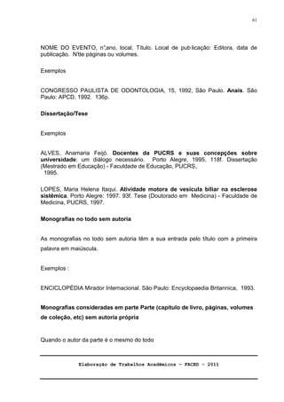 Elaboração de Trabalhos Acadêmicos – FACED - 2011 
61 
NOME DO EVENTO, n°,ano, local. Título. Local de pub licação: Editora, data de 
publicação. N°de páginas ou volumes. 
Exemplos 
CONGRESSO PAULISTA DE ODONTOLOGIA, 15, 1992, São Paulo. Anais. São 
Paulo: APCD, 1992. 136p. 
Dissertação/Tese 
Exemplos 
ALVES, Anamaria Feijó. Docentes da PUCRS e suas concepções sobre 
universidade: um diálogo necessário. Porto Alegre, 1995. 118f. Dissertação 
(Mestrado em Educação) - Faculdade de Educação, PUCRS, 
1995. 
LOPES, Maria Helena Itaqui. Atividade motora de vesícula biliar na esclerose 
sistêmica. Porto Alegre: 1997. 93f. Tese (Doutorado em Medicina) - Faculdade de 
Medicina, PUCRS, 1997. 
Monografias no todo sem autoria 
As monografias no todo sem autoria têm a sua entrada pelo título com a primeira 
palavra em maiúscula. 
Exemplos : 
ENCICLOPÉDIA Mirador Internacional. São Paulo: Encyclopaedia Britannica, 1993. 
Monografias consideradas em parte Parte (capítulo de livro, páginas, volumes 
de coleção, etc) sem autoria própria 
Quando o autor da parte é o mesmo do todo 
 