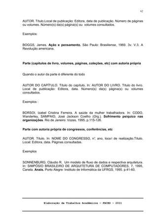 Elaboração de Trabalhos Acadêmicos – FACED - 2011 
62 
AUTOR. Título.Local de publicação: Editora, data de publicação. Número de páginas 
ou volumes. Número(s) da(s) página(s) ou volumes consultados. 
Exemplos: 
BOGGS, James. Ação e pensamento. São Paulo: Brasiliense, 1969. 3v. V.3. A 
Revolução americana. 
Parte (capítulos de livro, volumes, páginas, coleções, etc) com autoria própria 
Quando o autor da parte é diferente do todo 
AUTOR DO CAPÍTULO. Título do capítulo. In: AUTOR DO LIVRO. Título do livro. 
Local de publicação: Editora, data. Número(s) da(s) página(s) ou volumes 
consultados. 
Exemplos : 
BORSOI, Izabel Cristina Ferreira. A saúde da mulher trabalhadora. In: CODO, 
Wanderley, SAMPAIO, José Jackson Coelho (Org.). Sofrimento psíquico nas 
organizações. Rio de Janeiro: Vozes, 1995. p.115-126. 
Parte com autoria própria de congressos, conferências, etc 
AUTOR. Título. In: NOME DO CONGRESSO, n°, ano, loca l de realização.Título. 
Local: Editora, data. Páginas consultadas. 
Exemplos 
SONNENBURG, Cláudio R. Um modelo de fluxo de dados e respectiva arquitetura. 
In: SIMPÓSIO BRASILEIRO DE ARQUITETURA DE COMPUTADORES, 7, 1995, 
Canela. Anais. Porto Alegre: Instituto de Informática da UFRGS, 1995. p.41-60. 
 