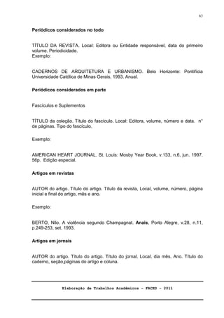 Elaboração de Trabalhos Acadêmicos – FACED - 2011 
63 
Periódicos considerados no todo 
TÍTULO DA REVISTA. Local: Editora ou Entidade responsável, data do primeiro 
volume. Periodicidade. 
Exemplo: 
CADERNOS DE ARQUITETURA E URBANISMO. Belo Horizonte: Pontifícia 
Universidade Católica de Minas Gerais, 1993. Anual. 
Periódicos considerados em parte 
Fascículos e Suplementos 
TÍTULO da coleção. Título do fascículo. Local: Editora, volume, número e data. n° 
de páginas. Tipo do fascículo. 
Exemplo: 
AMERICAN HEART JOURNAL. St. Louis: Mosby Year Book, v.133, n.6, jun. 1997. 
56p. Edição especial. 
Artigos em revistas 
AUTOR do artigo. Título do artigo. Título da revista, Local, volume, número, página 
inicial e final do artigo, mês e ano. 
Exemplo: 
BERTO, Nilo. A violência segundo Champagnat. Anais, Porto Alegre, v.28, n.11, 
p.249-253, set. 1993. 
Artigos em jornais 
AUTOR do artigo. Título do artigo. Título do jornal, Local, dia mês, Ano. Título do 
caderno, seção,páginas do artigo e coluna. 
 