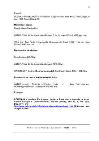 Elaboração de Trabalhos Acadêmicos – FACED - 2011 
64 
Exemplo: 
SOUSA, Fernando. MDK é o candidato a jogo do ano, Zero hora, Porto Alegre, 6 
ago. 1997. Informática, p.16. 
Materiais especiais 
Referência de fita de vídeo 
AUTOR. Título da fita. Local: dia mês, Ano. 1 fita de vídeo (26min), VHS,son., col. 
VIDA feliz. São Paulo: Encyclopédia Britannica do Brasil, 2004. 1 fita de vídeo 
(26min), VHS,son., col. 
Documentos eletrônicos 
Referência de CD-ROM; 
AUTOR. Título da fita. Local: dia mês, Ano. 1CD-ROM. 
KINDERSLEY, Dorling. O corpo jumano 2.0. São Paulo: Globo, 1997. 1 CD-ROM. 
Referências de revista em formato eletrônico 
AUTOR do artigo. Título da publicação. Local,v. , n. , Ano. Disponível em: 
Endereço eletrônico. Acesso em: dia mês ano. 
Exemplo: 
COUTINHO  carolina. Reciclagem: juntou a fome com a vontade de catar. 
Revista Ecologia e Desenvolvimento, Rio de Janeiro, ano 12, n,.104, 2002. 
Disponível em: 
http://www.uol.com.br/ecologia/pesquisa-public/ecologia_104_09_Acesso em: 
10 agosto 2004. 
 