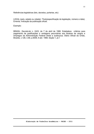 Elaboração de Trabalhos Acadêmicos – FACED - 2011 
65 
Referências legislativas (leis, decretos, portarias, etc) 
LOCAL (país, estado ou cidade). Título(especificação da legislação, número e data). 
Ementa. Indicação da publicação oficial. 
Exemplo: 
BRASIL. Decreto-lei n. 2423, de 7 de abril de 1988. Estabelece critérios para 
pagamento de gratificações e vantagens pecuniárias aos titulares de cargos e 
empregos da Administração Federal direta e autárquica. Diário Oficial da União, 
Brasília, v.126, n.66, p.6009, 8 abr. 1988. Seção 1, pt.1 

