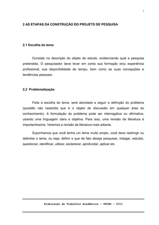 Elaboração de Trabalhos Acadêmicos – FACED - 2011 
7 
2 AS ETAPAS DA CONSTRUÇÃO DO PROJETO DE PESQUISA 
2.1 Escolha do tema 
Consiste na descrição do objeto de estudo, evidenciando qual a pesquisa 
pretendida. O pesquisador deve levar em conta sua formação e/ou experiência 
profissional, sua disponibilidade de tempo, bem como as suas concepções e 
tendências pessoais. 
2.2 Problematização 
Feita a escolha do tema, será abordada a seguir a definição do problema 
(questão não resolvida que é o objeto de discussão em qualquer área do 
conhecimento). A formulação do problema pode ser interrogativa ou afirmativa, 
usando uma linguagem clara e objetiva. Para isso, uma revisão de literatura é 
importantíssima. Veremos a revisão de literatura mais adiante. 
Suponhamos que você tenha um tema muito amplo, você deve restringir ou 
delimitar o tema, ou seja, definir o que de fato deseja pesquisar, indagar, estudar, 
questionar, identificar, utilizar, esclarecer, aprofundar, aplicar etc. 
 