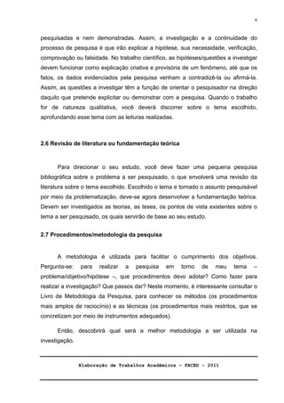 Elaboração de Trabalhos Acadêmicos – FACED - 2011 
9 
pesquisadas e nem demonstradas. Assim, a investigação e a continuidade do 
processo de pesquisa é que irão explicar a hipótese, sua necessidade, verificação, 
comprovação ou falsidade. No trabalho científico, as hipóteses/questões a investigar 
devem funcionar como explicação criativa e provisória de um fenômeno, até que os 
fatos, os dados evidenciados pela pesquisa venham a contradizê-la ou afirmá-la. 
Assim, as questões a investigar têm a função de orientar o pesquisador na direção 
daquilo que pretende explicitar ou demonstrar com a pesquisa. Quando o trabalho 
for de natureza qualitativa, você deverá discorrer sobre o tema escolhido, 
aprofundando esse tema com as leituras realizadas. 
2.6 Revisão de literatura ou fundamentação teórica 
Para direcionar o seu estudo, você deve fazer uma pequena pesquisa 
bibliográfica sobre o problema a ser pesquisado, o que envolverá uma revisão da 
literatura sobre o tema escolhido. Escolhido o tema e tornado o assunto pesquisável 
por meio da problematização, deve-se agora desenvolver a fundamentação teórica. 
Devem ser investigados as teorias, as teses, os pontos de vista existentes sobre o 
tema a ser pesquisado, os quais servirão de base ao seu estudo. 
2.7 Procedimentos/metodologia da pesquisa 
A metodologia é utilizada para facilitar o cumprimento dos objetivos. 
Pergunta-se: para realizar a pesquisa em torno de meu tema – 
problema/objetivo/hipótese –, que procedimentos devo adotar? Como fazer para 
realizar a investigação? Que passos dar? Neste momento, é interessante consultar o 
Livro de Metodologia da Pesquisa, para conhecer os métodos (os procedimentos 
mais amplos de raciocínio) e as técnicas (os procedimentos mais restritos, que se 
concretizam por meio de instrumentos adequados). 
Então, descobrirá qual será a melhor metodologia a ser utilizada na 
investigação. 
 