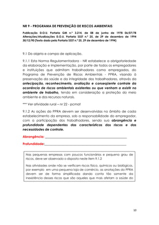 10
NR 9 - PROGRAMA DE PREVENÇÃO DE RISCOS AMBIENTAIS
Publicação D.O.U. Portaria GM n.º 3.214, de 08 de junho de 1978 06/07/78
Alterações/Atualizações D.O.U. Portaria SSST n.º 25, de 29 de dezembro de 1994
30/12/90 (Texto dado pela Portaria SSST n.º 25, 29 de dezembro de 1994)
9.1 Do objeto e campo de aplicação.
9.1.1 Esta Norma Regulamentadora - NR estabelece a obrigatoriedade
da elaboração e implementação, por parte de todos os empregadores
e instituições que admitam trabalhadores como empregados, do
Programa de Prevenção de Riscos Ambientais - PPRA, visando à
preservação da saúde e da integridade dos trabalhadores, através da
antecipação, reconhecimento, avaliação e conseqüente controle da
ocorrência de riscos ambientais existentes ou que venham a existir no
ambiente de trabalho, tendo em consideração a proteção do meio
ambiente e dos recursos naturais.
*** Ver atividade rural – nr 22 - pcmat
9.1.2 As ações do PPRA devem ser desenvolvidas no âmbito de cada
estabelecimento da empresa, sob a responsabilidade do empregador,
com a participação dos trabalhadores, sendo sua abrangência e
profundidade dependentes das características dos riscos e das
necessidades de controle.
Abrangência: ___________________________________________________
Profundidade:___________________________________________________
Nas pequenas empresas com poucos funcionários e pequeno grau de
riscos, deve ser observado o disposto neste item 9.1.2
Nas atividades onde não se verificam riscos físico, químicos ou biológicos,
por exemplo em uma pequena loja de comércio, as anotações do PPRA
devem ser de forma simplificada dando conta tão somente da
inexistência desses riscos que são aqueles que mais afetam a saúde do
trabalhado.
 