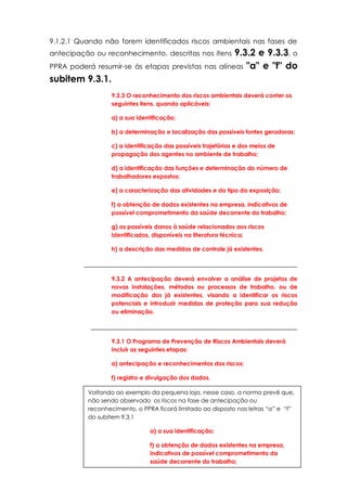 11
9.1.2.1 Quando não forem identificados riscos ambientais nas fases de
antecipação ou reconhecimento, descritas nos itens 9.3.2 e 9.3.3, o
PPRA poderá resumir-se às etapas previstas nas alíneas "a" e "f" do
subitem 9.3.1.
9.3.3 O reconhecimento dos riscos ambientais deverá conter os
seguintes itens, quando aplicáveis:
a) a sua identificação;
b) a determinação e localização das possíveis fontes geradoras;
c) a identificação das possíveis trajetórias e dos meios de
propagação dos agentes no ambiente de trabalho;
d) a identificação das funções e determinação do número de
trabalhadores expostos;
e) a caracterização das atividades e do tipo da exposição;
f) a obtenção de dados existentes na empresa, indicativos de
possível comprometimento da saúde decorrente do trabalho;
g) os possíveis danos à saúde relacionados aos riscos
identificados, disponíveis na literatura técnica;
h) a descrição das medidas de controle já existentes.
_____________________________________________________________
9.3.2 A antecipação deverá envolver a análise de projetos de
novas instalações, métodos ou processos de trabalho, ou de
modificação dos já existentes, visando a identificar os riscos
potenciais e introduzir medidas de proteção para sua redução
ou eliminação.
___________________________________________________________
9.3.1 O Programa de Prevenção de Riscos Ambientais deverá
incluir as seguintes etapas:
a) antecipação e reconhecimentos dos riscos;
f) registro e divulgação dos dados.
Voltando ao exemplo da pequena loja, nesse caso, a norma prevê que,
não sendo observado os riscos na fase de antecipação ou
reconhecimento, o PPRA ficará limitado ao disposto nas letras “a” e “f”
do subitem 9.3.1
a) a sua identificação;
f) a obtenção de dados existentes na empresa,
indicativos de possível comprometimento da
saúde decorrente do trabalho;
 