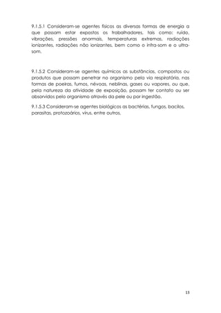 13
9.1.5.1 Consideram-se agentes físicos as diversas formas de energia a
que possam estar expostos os trabalhadores, tais como: ruído,
vibrações, pressões anormais, temperaturas extremas, radiações
ionizantes, radiações não ionizantes, bem como o infra-som e o ultra-
som.
9.1.5.2 Consideram-se agentes químicos as substâncias, compostos ou
produtos que possam penetrar no organismo pela via respiratória, nas
formas de poeiras, fumos, névoas, neblinas, gases ou vapores, ou que,
pela natureza da atividade de exposição, possam ter contato ou ser
absorvidos pelo organismo através da pele ou por ingestão.
9.1.5.3 Consideram-se agentes biológicos as bactérias, fungos, bacilos,
parasitas, protozoários, vírus, entre outros.
 