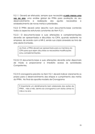 15
9.2.1.1 Deverá ser efetuada, sempre que necessário e pelo menos uma
vez ao ano, uma análise global do PPRA para avaliação do seu
desenvolvimento e realização dos ajustes necessários e
estabelecimento de novas metas e prioridades.
9.2.2 O PPRA deverá estar descrito num documento-base contendo
todos os aspectos estruturais constantes do item 9.2.1.
9.2.2.1 O documento-base e suas alterações e complementações
deverão ser apresentados e discutidos na CIPA, quando existente na
empresa, de acordo com a NR-5, sendo sua cópia anexada ao livro de
atas desta Comissão.
9.2.2.2 O documento-base e suas alterações deverão estar disponíveis
de modo a proporcionar o imediato acesso às autoridades
Competentes.
9.2.3 O cronograma previsto no item 9.2.1 deverá indicar claramente os
prazos para o desenvolvimento das etapas e cumprimento das metas
do PPRA. No final da apostila modelo de Cronograma
Ao final, o PPRA deverá ser apresentado para os membros da
CIPA para que sejam discutidas as necessárias modificações
e/ou complementações.
É importante um detalhamento bem elaborado das ações do
PPRA , mês a mês, dentro do cronograma com datas certas no
mês e no ano
 