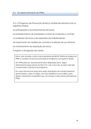 16
9.3.1 O Programa de Prevenção de Riscos Ambientais deverá incluir as
seguintes etapas:
a) antecipação e reconhecimentos dos riscos;
b) estabelecimento de prioridades e metas de avaliação e controle;
c) avaliação dos riscos e da exposição dos trabalhadores;
d) implantação de medidas de controle e avaliação de sua eficácia;
e) monitoramento da exposição aos riscos;
f) registro e divulgação dos dados.
9.3 Do desenvolvimento do PPRA.
Este é, sem dúvidas, o item mais importante da NR-09. Define as etapas do
PPRA e consiste na estrutura principal do Programa, sua espinha dorsal.
Um PPRA para ser tecnicamente bem elaborado deve seguir
atentamente esses pontos do item 9.3.1 sob o risco de, se assim não fizer,
comprometer a eficácia do programa.
Em nosso treinamento esses itens serão abordados de maneira bastante
aprofundada, cada um deles, com seus detalhes e suas sutilizas, para
depois colocarmos na planilha que vai compor o documento principal do
PPRA.
 