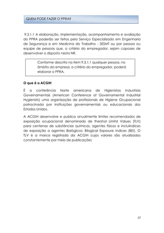17
9.3.1.1 A elaboração, implementação, acompanhamento e avaliação
do PPRA poderão ser feitas pelo Serviço Especializado em Engenharia
de Segurança e em Medicina do Trabalho - SESMT ou por pessoa ou
equipe de pessoas que, a critério do empregador, sejam capazes de
desenvolver o disposto nesta NR.
O que é a ACGIH
É a conferência Norte americana de Higienistas Industriais
Governamentais (American Conference of Governamental Industrial
Hygienists) uma organização de profissionais de Higiene Ocupacional
patrocinada por instituições governamentais ou educacionais dos
Estados Unidos.
A ACGIH desenvolve e publica anualmente limites recomendados de
exposição ocupacional denominado de thershol Limitd Values (TLV)
para centenas de substâncias químicas, agentes físicos e incluiindices
de exposição a agentes Biológicos: Bilogical Exposure Indices (BEI). O
TLV é a marca registrada da ACGIH cujos valores são atualizados
constantemente por meio de publicações
QUEM PODE FAZER O PPRA?
Conforme descrito no item 9.3.1.1 qualquer pessoa, no
âmbito da empresa, a critério do empregador, poderá
elaborar o PPRA.
 