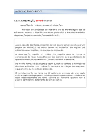 18
9.3.2 A ANTECIPAÇÃO deverá envolver
- a análise de projetos de novas instalações,
- métodos ou processos de trabalho, ou de modificação dos já
existentes, visando a identificar os riscos potenciais e introduzir medidas
de proteção para sua redução ou eliminação.
ANTECIPAÇÃO DOS RISCOS
A antecipação dos Riscos Ambientais deverá ocorrer sempre que houver um
projeto de instalação de novos setores ou máquinas, em lugares pré
existentes ou novos setores no processo de produção.
A Antecipação consiste na análise dos projetos para se buscar a
constatação de novos riscos diferentes dos existentes ou a possibilidade de
que essas modificações venham a aumentar os riscos já existentes;
Da mesma forma, novos projetos podem auxiliar no controle e minimização
dos riscos existentes com aplicação de novas tecnologias de máquinas,
equipamentos ou métodos de produção.
O reconhecimento dos riscos que já existem na empresa são uma parte
muito importante do programa e dão parâmetros para que se controle estes
riscos adequadamente de forma coletiva ou individual quando não é
possivel controlar imediatamente de forma coletiva.
 