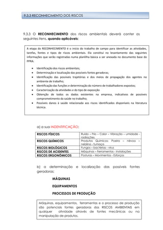 19
9.3.3 O RECONHECIMENTO dos riscos ambientais deverá conter os
seguintes itens, quando aplicáveis:
a) a sua INDENTIFICAÇÃO;
RISCOS FÍSICOS Ruído – Frio – Calor – Vibração – umidade -
radiações
RISCOS QUÍMICOS Produtos Químicos: Poeira – névoa –
neblina - fumaça
RISCOS BIOLÓGICOS Fungos – bactérias - virus
RISCOS DE ACIDENTES Máquinas – Ferramentas - Instalações
RISCOS ERGONÔMICOS Posturas – Movimentos - Esforços
b) a determinação e localização das possíveis fontes
geradoras;
MÁQUINAS
EQUIPAMENTOS
PROCESSOS DE PRODUÇÃO
9.3.3 RECONHECIMENTO DOS RISCOS
Máquinas, equipamentos, ferramentas e o processo de produção
são potenciais fontes geradoras dos RISCOS AMBIENTAIS em
qualquer atividade através de fontes mecânicas ou na
manipulação de produtos.
A etapa do RECONHECIMENTO é o início do trabalho de campo para identificar as atividades,
tarefas, fontes e tipos de riscos ambientais. Ela constitui no levantamento das seguintes
informações que serão registradas numa planlilha básica a ser anexada no documento base do
PPRA:
 Identificação dos riscos ambientais;
 Determinação e localização das possíveis fontes geradoras;
 Identificação das possíveis trajetórias e dos meios de propagação dos agentes no
ambiente de trabalho;
 Identificação das funções e determinação do número de trabalhadores expostos;
 Caracterização da atividades e do tipo de exposição
 Obtenção de todos os dados existentes na empresa, indicativos de possíveis
comprometimento da saúde no trabalho;
 Possíveis danos à saúde relacionada aos riscos identificados disponíveis na literatura
técnica.
 
