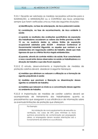 36
9.3.5.1 Deverão ser adotadas as medidas necessárias suficientes para a
ELIMINAÇÃO, a MINIMIZAÇÃO ou o CONTROLE dos riscos ambientais
sempre que forem verificadas uma ou mais das seguintes situações:
a) identificação, na fase de antecipação, de risco potencial à saúde;
b) constatação, na fase de reconhecimento, de risco evidente à
saúde;
c) quando os resultados das avaliações quantitativas da exposição
dos trabalhadores excederem os valores dos limites previstos na NR-
15 ou, na ausência destes os valores limites de exposição
ocupacional adotados pela ACGIH - American Conference of
Governmental Industrial Higyenists, ou aqueles que venham a ser
estabelecidos em negociação coletiva de trabalho, desde que mais
rigorosos do que os critérios técnico-legais estabelecidos;
d) quando, através do controle médico da saúde, ficar caracterizado
o nexo causal entre danos observados na saúde os trabalhadores e a
situação de trabalho a que eles ficam expostos.
9.3.5.2 O estudo, desenvolvimento e implantação de medidas de
proteção coletiva deverá obedecer à seguinte hierarquia:
a) medidas que eliminam ou reduzam a utilização ou a formação de
agentes prejudiciais à saúde;
b) medidas que previnam a liberação ou disseminação desses
agentes no ambiente de trabalho;
a) medidas que reduzam os níveis ou a concentração desses agentes
no ambiente de trabalho.
9.3.5.3 A implantação de medidas de caráter coletivo deverá ser
acompanhada de treinamento dos trabalhadores quanto os
procedimentos que assegurem a sua eficiência e de informação sobre
as eventuais limitações de proteção que ofereçam.
9.3.5 AS MEDIDAS DE CONTROLE
Por Exemplo:
Na instalação de novos equipamentos de exaustão ou
ventilação, nos casos de EPC para minimizar os riscos
químicos provenientes de contaminação por propagação
aérea, os empregados devem receber orientações sob o
funcionamento do sistema e a sua eficácia.
 