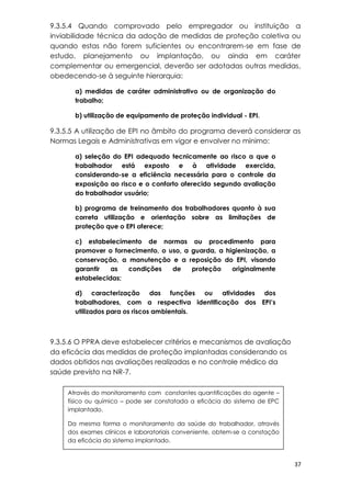 37
9.3.5.4 Quando comprovado pelo empregador ou instituição a
inviabilidade técnica da adoção de medidas de proteção coletiva ou
quando estas não forem suficientes ou encontrarem-se em fase de
estudo, planejamento ou implantação, ou ainda em caráter
complementar ou emergencial, deverão ser adotadas outras medidas,
obedecendo-se à seguinte hierarquia:
a) medidas de caráter administrativo ou de organização do
trabalho;
b) utilização de equipamento de proteção individual - EPI.
9.3.5.5 A utilização de EPI no âmbito do programa deverá considerar as
Normas Legais e Administrativas em vigor e envolver no mínimo:
a) seleção do EPI adequado tecnicamente ao risco a que o
trabalhador está exposto e à atividade exercida,
considerando-se a eficiência necessária para o controle da
exposição ao risco e o conforto oferecido segundo avaliação
do trabalhador usuário;
b) programa de treinamento dos trabalhadores quanto à sua
correta utilização e orientação sobre as limitações de
proteção que o EPI oferece;
c) estabelecimento de normas ou procedimento para
promover o fornecimento, o uso, a guarda, a higienização, a
conservação, a manutenção e a reposição do EPI, visando
garantir as condições de proteção originalmente
estabelecidas;
d) caracterização das funções ou atividades dos
trabalhadores, com a respectiva identificação dos EPI’s
utilizados para os riscos ambientais.
9.3.5.6 O PPRA deve estabelecer critérios e mecanismos de avaliação
da eficácia das medidas de proteção implantadas considerando os
dados obtidos nas avaliações realizadas e no controle médico da
saúde previsto na NR-7.
Através do monitoramento com constantes quantificações do agente –
físico ou químico – pode ser constatada a eficácia do sistema de EPC
implantado.
Da mesma forma o monitoramento da saúde do trabalhador, através
dos exames clínicos e laboratoriais conveniente, obtem-se a constação
da eficácia do sistema implantado.
 