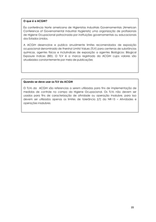 39
O que é a ACGIH?
Éa conferência Norte americana de Higienistas Industriais Governamentais (American
Conference of Governamental Industrial Hygienists) uma organização de profissionais
de Higiene Ocupacional patrocinada por instituições governamentais ou educacionais
dos Estados Unidos.
A ACGIH desenvolve e publica anualmente limites recomendados de exposição
ocupacional denominado de thershol Limitd Values (TLV) para centenas de substâncias
químicas, agentes físicos e incluiindices de exposição a agentes Biológicos: Bilogical
Exposure Indices (BEI). O TLV é a marca registrada da ACGIH cujos valores são
atualizados constantemente por meio de publicações
Quando se deve usar os TLV da ACGIH
O TLVs da ACGIH são referencias a serem utilizadas para fins de implementação de
medidas de controle no campo da Higiene Ocupacional. Os TLVs não devem ser
usados para fins de caracterização de atividade ou operação insalubre, para isso
devem ser utilizados apenas os limites de tolerância (LT) da NR-15 – Atividades e
operações insalubres
 