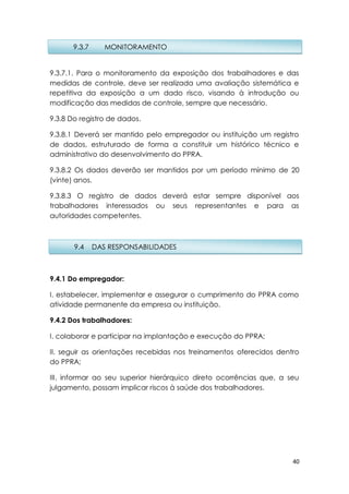 40
9.3.7.1. Para o monitoramento da exposição dos trabalhadores e das
medidas de controle, deve ser realizada uma avaliação sistemática e
repetitiva da exposição a um dado risco, visando à introdução ou
modificação das medidas de controle, sempre que necessário.
9.3.8 Do registro de dados.
9.3.8.1 Deverá ser mantido pelo empregador ou instituição um registro
de dados, estruturado de forma a constituir um histórico técnico e
administrativo do desenvolvimento do PPRA.
9.3.8.2 Os dados deverão ser mantidos por um período mínimo de 20
(vinte) anos.
9.3.8.3 O registro de dados deverá estar sempre disponível aos
trabalhadores interessados ou seus representantes e para as
autoridades competentes.
9.4.1 Do empregador:
I. estabelecer, implementar e assegurar o cumprimento do PPRA como
atividade permanente da empresa ou instituição.
9.4.2 Dos trabalhadores:
I. colaborar e participar na implantação e execução do PPRA;
II. seguir as orientações recebidas nos treinamentos oferecidos dentro
do PPRA;
III. informar ao seu superior hierárquico direto ocorrências que, a seu
julgamento, possam implicar riscos à saúde dos trabalhadores.
9.3.7 MONITORAMENTO
9.4 DAS RESPONSABILIDADES
 