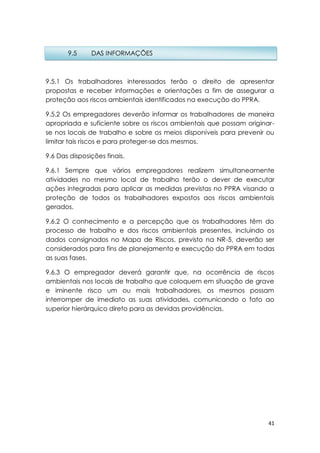 41
9.5.1 Os trabalhadores interessados terão o direito de apresentar
propostas e receber informações e orientações a fim de assegurar a
proteção aos riscos ambientais identificados na execução do PPRA.
9.5.2 Os empregadores deverão informar os trabalhadores de maneira
apropriada e suficiente sobre os riscos ambientais que possam originar-
se nos locais de trabalho e sobre os meios disponíveis para prevenir ou
limitar tais riscos e para proteger-se dos mesmos.
9.6 Das disposições finais.
9.6.1 Sempre que vários empregadores realizem simultaneamente
atividades no mesmo local de trabalho terão o dever de executar
ações integradas para aplicar as medidas previstas no PPRA visando a
proteção de todos os trabalhadores expostos aos riscos ambientais
gerados.
9.6.2 O conhecimento e a percepção que os trabalhadores têm do
processo de trabalho e dos riscos ambientais presentes, incluindo os
dados consignados no Mapa de Riscos, previsto na NR-5, deverão ser
considerados para fins de planejamento e execução do PPRA em todas
as suas fases.
9.6.3 O empregador deverá garantir que, na ocorrência de riscos
ambientais nos locais de trabalho que coloquem em situação de grave
e iminente risco um ou mais trabalhadores, os mesmos possam
interromper de imediato as suas atividades, comunicando o fato ao
superior hierárquico direto para as devidas providências.
9.5 DAS INFORMAÇÕES
 