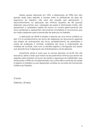 5
Desde aquela alteração em 1994, a elaboração do PPRA tem sido
grande razão para debates e estudos entre os profissionais da área de
segurança do trabalho; não raros são aqueles que demonstram o
desconhecimento na aplicação dos mínimos requisitos da NR quando
elaboram documentos que, carregado de papel e informações inúteis, não
apresentam o verdadeiro espírito da norma no correto gerenciamento dos
riscos ambientais e apresentam documentos incompletos e inconclusivos que
em nada colaboram para a prevenção de doenças no trabalho.
A aplicação da NR-09 é simples e descrita de uma forma cristalina no
item 9.3 no esclarecimento da forma de realização do documento seguindo
das etapas de antecipação dos riscos, estabelecimento de prioridades e
metas de avaliação e controle, avaliação dos riscos e implantação de
medidas de controle, tudo com os devidos registros e divulgação dos dados
que deverão ficar à disposição dos trabalhadores e da fiscalização.
Importante ainda é notar que as normas descritas na Nr-09 não são
exaustivas, alerta o texto que tratam-se de parâmetros mínimos que devem ser
seguidos pela empresa na busca da saúde e segurança do trabalhador; que
ainda pode o PPRA ser complementado com outras NRs e outras leis de saúde
e higiene no trabalho ou por disposições contidas nos Acordos de Convenção
Coletiva do Trabalho.
O autor
Odemiro J B farias
 