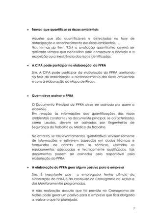 7
 Temos que quantificar os riscos ambientais
Aqueles que são quantificáveis e detectados na fase de
antecipação e reconhecimento dos riscos ambientais.
Nos termos do item 9.3.4 a avaliação quantitativa deverá ser
realizada sempre que necessária para comprovar o controle e a
exposição ou a inexistência dos riscos identificados.
 A CIPA pode participar na elaboração do PPRA
Sim. A CIPA pode participar da elaboração do PPRA auxiliando
na fase de antecipação e reconhecimento dos riscos ambientais
e com a elaboração do Mapa de Riscos.
 Quem deve assinar o PPRA
O Documento Principal do PPRA deve ser assinado por quem o
elaborou.
Em relação às informações das quantificações dos riscos
ambientais constantes no documento principal, se caracterizados
como Laudos, devem ser assinados por Engenheiros de
Segurança do Trabalho ou Médico do Trabalho.
No entanto, se tais levantamentos quantitativos servirem somente
de informações e estiverem baseados em dados técnicos e
formulados de acordo com as técnicas, utilizados os
equipamentos adequados e tecnicamente qualificados, tais
documentos podem ser assinados pelo responsável pela
elaboração do PPRA.
 A elaboração do PPRA gera algum passivo para a empresa
Sim. É importante que o empregador tenha ciência da
elaboração do PPRA e do conteúdo no Cronograma de Ações e
dos Monitoramentos programados.
A não realização daquilo que foi previsto no Cronograma de
Ações pode gerar um passivo para a empresa que fica obrigada
a realizar o que foi planejado.
 