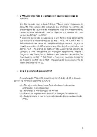 8
 O PPRA abrange toda a legislação em saúde e segurança do
trabalho.
Sim. De acordo com o item 9.1.3 o PPRA é parte integrante do
conjunto mais amplo das iniciativas da empresa no campo da
preservação da saúde e da integridade física dos trabalhadores,
devendo estar articulado com o disposto nas demais NRs, em
especial o PCMSO da NR-07.
A garantia da saúde ocupacional é um termo mais abrangente
que envolve a implementação da NR 1, NR 6, NR 7, NR 9, NR 15.
Além disso o PPRA deve ser complementdo por outros programas
previstos nas demais NRs e outros requisitos legais associados, tais
como: PCA – Programa de Concervção Auditiva; OS Ordem de
Serviços; o PPR –Programa de Proteção Respiratória; PPEOB –
Programa de Proteção ao Benzeno no Trabalho; As avaliações
Ergonômicas da NR 17; O PCMAT – Programa do Meio Ambiente
do Trabalho da NR 18 e o PGR – Programa de Gerenciamento de
Riscos previstos na NR-22.
 Qual é a estrutura básica do PPRA
A estrutura do PPRA está prevista no item 9.2 da NR-09 e deverá
conter no mínimo a seguinte estrutura:
a) – Planejamento Anual com Estabelecimento de metas,
prioridades e cronogramas;
b) – Estratégia e metodologia de Ações
c) – Forma de registro, manutenção e divulgação de dados;
d) – Periodicidade e forma de avaliação do desenvolvimento do
PPRA.
 