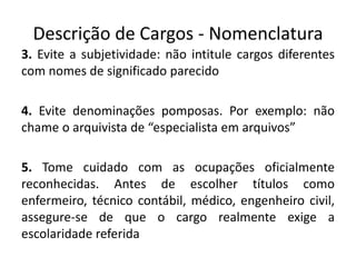 Descrição de Cargos - Nomenclatura
3. Evite a subjetividade: não intitule cargos diferentes
com nomes de significado parecido
4. Evite denominações pomposas. Por exemplo: não
chame o arquivista de “especialista em arquivos”
5. Tome cuidado com as ocupações oficialmente
reconhecidas. Antes de escolher títulos como
enfermeiro, técnico contábil, médico, engenheiro civil,
assegure-se de que o cargo realmente exige a
escolaridade referida
 