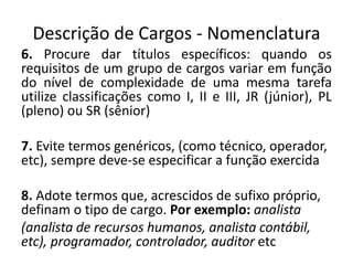 Descrição de Cargos - Nomenclatura
6. Procure dar títulos específicos: quando os
requisitos de um grupo de cargos variar em função
do nível de complexidade de uma mesma tarefa
utilize classificações como I, II e III, JR (júnior), PL
(pleno) ou SR (sênior)
7. Evite termos genéricos, (como técnico, operador,
etc), sempre deve-se especificar a função exercida
8. Adote termos que, acrescidos de sufixo próprio,
definam o tipo de cargo. Por exemplo: analista
(analista de recursos humanos, analista contábil,
etc), programador, controlador, auditor etc
 