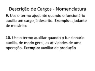 Descrição de Cargos - Nomenclatura
9. Use o termo ajudante quando o funcionário
auxilia um cargo já descrito. Exemplo: ajudante
de mecânico
10. Use o termo auxiliar quando o funcionário
auxilia, de modo geral, as atividades de uma
operação. Exemplo: auxiliar de produção
 