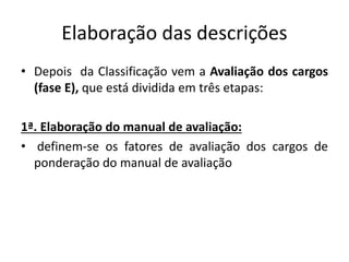 Elaboração das descrições
• Depois da Classificação vem a Avaliação dos cargos
(fase E), que está dividida em três etapas:
1ª. Elaboração do manual de avaliação:
• definem-se os fatores de avaliação dos cargos de
ponderação do manual de avaliação
 