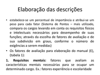 Elaboração das descrições
• estabelece-se um percentual de importância e atribui-se um
peso para cada fator (Sistema de Pontos – mais utilizado,
compara os cargos levando em conta os requisitos físicos
e intelectuais necessários para desempenho de suas
funções; através da escolha de fatores de avaliação e de
sua subdivisão em graus, conforme o número de
exigências a serem medidas)
• Os fatores de avaliação para elaboração do manual (E),
(tabela 1):
1. Requisitos mentais: fatores que avaliam as
características mentais necessárias para se ocupar um
determinado cargo. Ex.: fatores experiência e escolaridade
 