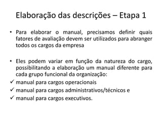 Elaboração das descrições – Etapa 1
• Para elaborar o manual, precisamos definir quais
fatores de avaliação devem ser utilizados para abranger
todos os cargos da empresa
• Eles podem variar em função da natureza do cargo,
possibilitando a elaboração um manual diferente para
cada grupo funcional da organização:
 manual para cargos operacionais
 manual para cargos administrativos/técnicos e
 manual para cargos executivos.
 