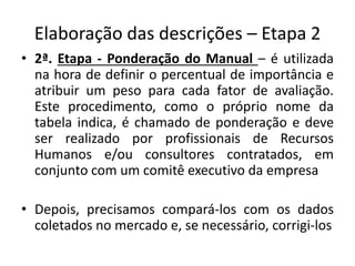 Elaboração das descrições – Etapa 2
• 2ª. Etapa - Ponderação do Manual – é utilizada
na hora de definir o percentual de importância e
atribuir um peso para cada fator de avaliação.
Este procedimento, como o próprio nome da
tabela indica, é chamado de ponderação e deve
ser realizado por profissionais de Recursos
Humanos e/ou consultores contratados, em
conjunto com um comitê executivo da empresa
• Depois, precisamos compará-los com os dados
coletados no mercado e, se necessário, corrigi-los
 