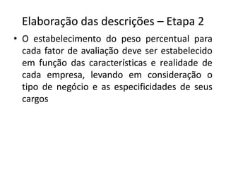 Elaboração das descrições – Etapa 2
• O estabelecimento do peso percentual para
cada fator de avaliação deve ser estabelecido
em função das características e realidade de
cada empresa, levando em consideração o
tipo de negócio e as especificidades de seus
cargos
 