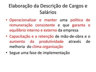 Elaboração da Descrição de Cargos e
Salários
• Operacionalizar e manter uma política de
remuneração consistente e que garanta o
equilíbrio interno e externo da empresa
• Capacitação e a retenção de mão-de-obra e o
aumento da produtividade através de
melhoria do clima organização
• Segue uma fase de implementação
 