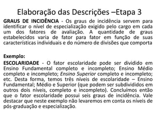 Elaboração das Descrições –Etapa 3
GRAUS DE INCIDÊNCIA - Os graus de incidência servem para
identificar o nível de especialização exigido pelo cargo em cada
um dos fatores de avaliação. A quantidade de graus
estabelecidos varia de fator para fator em função de suas
características individuais e do número de divisões que comporta
Exemplo:
ESCOLARIDADE - O fator escolaridade pode ser dividido em
Ensino Fundamental completo e incompleto; Ensino Médio
completo e incompleto; Ensino Superior completo e incompleto;
etc. Desta forma, temos três níveis de escolaridade – Ensino
Fundamental; Médio e Superior (que podem ser subdivididos em
outros dois níveis, completo e incompleto). Concluímos então
que o fator escolaridade possui seis graus de incidência. Vale
destacar que neste exemplo não levaremos em conta os níveis de
pós-graduação e especialização.
 