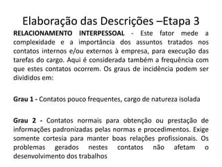 Elaboração das Descrições –Etapa 3
RELACIONAMENTO INTERPESSOAL - Este fator mede a
complexidade e a importância dos assuntos tratados nos
contatos internos e/ou externos à empresa, para execução das
tarefas do cargo. Aqui é considerada também a frequência com
que estes contatos ocorrem. Os graus de incidência podem ser
divididos em:
Grau 1 - Contatos pouco frequentes, cargo de natureza isolada
Grau 2 - Contatos normais para obtenção ou prestação de
informações padronizadas pelas normas e procedimentos. Exige
somente cortesia para manter boas relações profissionais. Os
problemas gerados nestes contatos não afetam o
desenvolvimento dos trabalhos
 