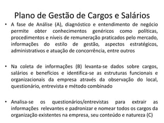 Plano de Gestão de Cargos e Salários
• A fase de Análise (A), diagnóstico e entendimento de negócio
permite obter conhecimentos genéricos como políticas,
procedimentos e níveis de remuneração praticados pelo mercado,
informações do estilo de gestão, aspectos estratégicos,
administrativos e atuação de concorrência, entre outros
• Na coleta de informações (B) levanta-se dados sobre cargos,
salários e benefícios e identifica-se as estruturas funcionais e
organizacionais da empresa através da observação do local,
questionário, entrevista e método combinado
• Analisa-se os questionários/entrevistas para extrair as
informações relevantes e padronizar e nomear todos os cargos da
organização existentes na empresa, seu conteúdo e natureza (C)
 